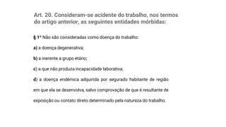 Art. 20. Consideram-se acidente do trabalho, nos termos
do artigo anterior, as seguintes entidades mórbidas:
§ 1º Não são consideradas como doença do trabalho:
a) a doença degenerativa;
b) a inerente a grupo etário;
c) a que não produza incapacidade laborativa;
d) a doença endêmica adquirida por segurado habitante de região
em que ela se desenvolva, salvo comprovação de que é resultante de
exposição ou contato direto determinado pela natureza do trabalho.
 