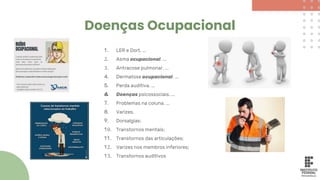 Doenças Ocupacional
1. LER e Dort. ...
2. Asma ocupacional. ...
3. Antracose pulmonar. ...
4. Dermatose ocupacional. ...
5. Perda auditiva. ...
6. Doenças psicossociais. ...
7. Problemas na coluna. ...
8. Varizes.
9. Dorsalgias;
10. Transtornos mentais;
11. Transtornos das articulações;
12. Varizes nos membros inferiores;
13. Transtornos auditivos
 