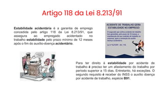 Artigo 118 da Lei 8.213/91
Estabilidade acidentária é a garantia de emprego
concedida pelo artigo 118 da Lei 8.213/91, que
assegura ao empregado acidentado no
trabalho estabilidade pelo prazo mínimo de 12 meses
após o fim do auxílio-doença acidentário.
Para ter direito à estabilidade por acidente de
trabalho é preciso ter um afastamento do trabalho por
período superior a 15 dias. Entretanto, há exceções. O
segundo requisito é receber do INSS o auxílio doença
por acidente de trabalho, espécie B91.
 