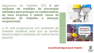 Segurança do Trabalho (ST) é um
conjunto de medidas de prevenção
adotadas para proteger os colaboradores
de uma empresa e reduzir riscos de
acidentes de trabalho e doenças
ocupacionais.
Conceitos de Segurança do Trabalho
A ST visa proporcionar um ambiente de
trabalho saudável para que as tarefas
laborais sejam realizadas da melhor forma
possível
 