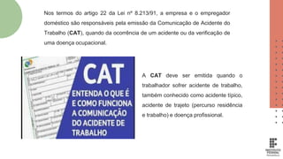 A CAT deve ser emitida quando o
trabalhador sofrer acidente de trabalho,
também conhecido como acidente típico,
acidente de trajeto (percurso residência
e trabalho) e doença profissional.
Nos termos do artigo 22 da Lei nº 8.213/91, a empresa e o empregador
doméstico são responsáveis pela emissão da Comunicação de Acidente do
Trabalho (CAT), quando da ocorrência de um acidente ou da verificação de
uma doença ocupacional.
 