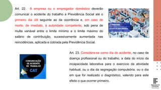 Art. 23. Considera-se como dia do acidente, no caso de
doença profissional ou do trabalho, a data do início da
incapacidade laborativa para o exercício da atividade
habitual, ou o dia da segregação compulsória, ou o dia
em que for realizado o diagnóstico, valendo para este
efeito o que ocorrer primeiro.
Art. 22. A empresa ou o empregador doméstico deverão
comunicar o acidente do trabalho à Previdência Social até o
primeiro dia útil seguinte ao da ocorrência e, em caso de
morte, de imediato, à autoridade competente, sob pena de
multa variável entre o limite mínimo e o limite máximo do
salário de contribuição, sucessivamente aumentada nas
reincidências, aplicada e cobrada pela Previdência Social.
 