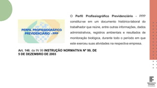 O Perfil Profissiográfico Previdenciário - PPP
constitui-se em um documento histórico-laboral do
trabalhador que reúne, entre outras informações, dados
administrativos, registros ambientais e resultados de
monitoração biológica, durante todo o período em que
este exerceu suas atividades na respectiva empresa.
Art. 146. da IN 99 INSTRUÇÃO NORMATIVA Nº 99, DE
5 DE DEZEMBRO DE 2003
 