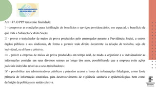 Art. 147. O PPP tem como finalidade:
I - comprovar as condições para habilitação de benefícios e serviços previdenciários, em especial, o benefício de
que trata a Subseção V desta Seção;
II - prover o trabalhador de meios de prova produzidos pelo empregador perante a Previdência Social, a outros
órgãos públicos e aos sindicatos, de forma a garantir todo direito decorrente da relação de trabalho, seja ele
individual, ou difuso e coletivo;
III - prover a empresa de meios de prova produzidos em tempo real, de modo a organizar e a individualizar as
informações contidas em seus diversos setores ao longo dos anos, possibilitando que a empresa evite ações
judiciais indevidas relativas a seus trabalhadores;
IV - possibilitar aos administradores públicos e privados acesso a bases de informações fidedignas, como fonte
primária de informação estatística, para desenvolvimento de vigilância sanitária e epidemiológica, bem como
definição de políticas em saúde coletiva.
 