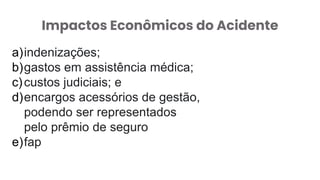 Impactos Econômicos do Acidente
a)indenizações;
b)gastos em assistência médica;
c)custos judiciais; e
d)encargos acessórios de gestão,
podendo ser representados
pelo prêmio de seguro
e)fap
 