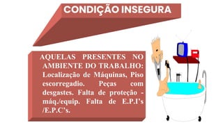 CONDIÇÃO INSEGURA
AQUELAS PRESENTES NO
AMBIENTE DO TRABALHO:
Localização de Máquinas, Piso
escorregadio. Peças com
desgastes. Falta de proteção -
máq./equip. Falta de E.P.I’s
/E.P.C’s.
 