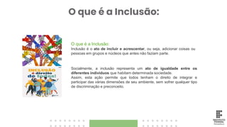 O que é a Inclusão:
O que é a Inclusão:
Inclusão é o ato de incluir e acrescentar, ou seja, adicionar coisas ou
pessoas em grupos e núcleos que antes não faziam parte.
Socialmente, a inclusão representa um ato de igualdade entre os
diferentes indivíduos que habitam determinada sociedade.
Assim, esta ação permite que todos tenham o direito de integrar e
participar das várias dimensões de seu ambiente, sem sofrer qualquer tipo
de discriminação e preconceito.
 