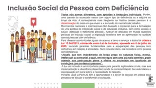 Inclusão Social da Pessoa com Deficiência
Todos nós somos diferentes, com aptidões e limitações individuais. Porém,
uma parcela da sociedade nasce com algum tipo de deficiência ou a adquire ao
longo da vida. A conseqüência mais freqüente na história dessas pessoas é a
discriminação do meio em que vivem e a exclusão do mercado de trabalho.
Movimentos nacionais e internacionais têm buscado o consenso para a formatação
de uma política de integração social e de educação inclusiva, bem como acesso à
saúde (detecção e tratamento precoce). Apesar de atrasada em muitas questões
políticas de inclusão social, a legislação brasileira tem se aprimorado no cuidado
com as pessoas com deficiência.
Para oferecer oportunidades iguais de acesso a bens e serviços a todos foi criada a
Lei 13.146/2015, conhecida como Lei de Inclusão, aprovada em 6 de julho de
2015, trazendo garantias fundamentais para a equiparação das pessoas com
deficiência em relação à sociedade. Num conceito claro, ela considera como pessoa
com deficiência:
“Aquela que tem impedimento de longo prazo de natureza física, mental,
intelectual ou sensorial, o qual, em interação com uma ou mais barreiras, pode
obstruir sua participação plena e efetiva na sociedade em igualdade de
condições com as demais pessoas”.
.A Lei de Inclusão é um importante passo para garantir legitimidade à luta, mas sua
implementação e obediência dependem ainda da conscientização das autoridades e
da população em geral sobre a necessidade do respeito.
Portanto você CIPEIROS tem a oportunidade e o dever de colocar em prática esse
processo de educar e transformar a sociedade.
 