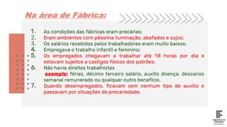 1. As condições das fábricas eram precárias;
2. Eram ambientes com péssima iluminação, abafados e sujos;
3. Os salários recebidos pelos trabalhadores eram muito baixos;
4. Empregava o trabalho infantil e feminino;
5. Os empregados chegavam a trabalhar até 18 horas por dia e
estavam sujeitos a castigos físicos dos patrões;
6. Não havia direitos trabalhistas
exemplo: férias, décimo terceiro salário, auxílio doença, descanso
semanal remunerado ou qualquer outro benefício.
7. Quando desempregados, ficavam sem nenhum tipo de auxílio e
passavam por situações de precariedade.
Na área de Fábrica:
 