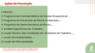 1. eSocial. ...
2. Programa de Controle Médico de Saúde Ocupacional. ...
3. Programa de Prevenção de Riscos Ambientais. ...
4. Programa de Gerenciamento de Riscos. ...
5. Análise Ergonômica do Trabalho. ...
6. Laudo Técnico das Condições do Ambiente de Trabalho. ...
7. Laudo de Insalubridade. ...
8. Laudo de Periculosidade
Ações de Prevenção
 