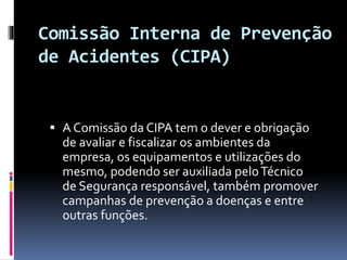 Comissão Interna de Prevenção
de Acidentes (CIPA)
 A Comissão da CIPA tem o dever e obrigação
de avaliar e fiscalizar os ambientes da
empresa, os equipamentos e utilizações do
mesmo, podendo ser auxiliada peloTécnico
de Segurança responsável, também promover
campanhas de prevenção a doenças e entre
outras funções.
 