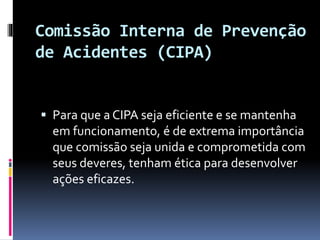Comissão Interna de Prevenção
de Acidentes (CIPA)
 Para que a CIPA seja eficiente e se mantenha
em funcionamento, é de extrema importância
que comissão seja unida e comprometida com
seus deveres, tenham ética para desenvolver
ações eficazes.
 