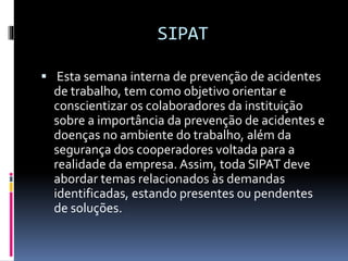 SIPAT
 Esta semana interna de prevenção de acidentes
de trabalho, tem como objetivo orientar e
conscientizar os colaboradores da instituição
sobre a importância da prevenção de acidentes e
doenças no ambiente do trabalho, além da
segurança dos cooperadores voltada para a
realidade da empresa. Assim, toda SIPAT deve
abordar temas relacionados às demandas
identificadas, estando presentes ou pendentes
de soluções.
 