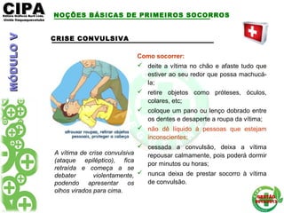 CIPACIPAEditora Gráficos Burti Ltda.Editora Gráficos Burti Ltda.
Unida ItaquaquecetubaUnida Itaquaquecetuba
GESTÃOGESTÃO
2012/20132012/2013
CRISE CONVULSIVA
A vítima de crise convulsiva
(ataque epiléptico), fica
retraída e começa a se
debater violentamente,
podendo apresentar os
olhos virados para cima.
Como socorrer:
 deite a vítima no chão e afaste tudo que
estiver ao seu redor que possa machucá-
la;
 retire objetos como próteses, óculos,
colares, etc;
 coloque um pano ou lenço dobrado entre
os dentes e desaperte a roupa da vítima;
 não dê líquido à pessoas que estejam
inconscientes;
 cessada a convulsão, deixa a vítima
repousar calmamente, pois poderá dormir
por minutos ou horas;
 nunca deixa de prestar socorro à vítima
de convulsão.
NOÇÕES BÁSICAS DE PRIMEIROS SOCORROSMÓDULOVMÓDULOV
 