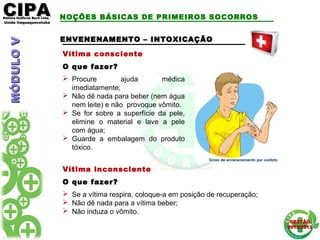 CIPACIPAEditora Gráficos Burti Ltda.Editora Gráficos Burti Ltda.
Unida ItaquaquecetubaUnida Itaquaquecetuba
GESTÃOGESTÃO
2012/20132012/2013
NOÇÕES BÁSICAS DE PRIMEIROS SOCORROS
Vítima consciente
O que fazer?
 Procure ajuda médica
imediatamente;
 Não dê nada para beber (nem água
nem leite) e não provoque vômito.
 Se for sobre a superfície da pele,
elimine o material e lave a pele
com água;
 Guarde a embalagem do produto
tóxico.
ENVENENAMENTO – INTOXICAÇÃOENVENENAMENTO – INTOXICAÇÃO
Vítima inconsciente
O que fazer?
 Se a vítima respira, coloque-a em posição de recuperação;
 Não dê nada para a vítima beber;
 Não induza o vômito.
MÓDULOVMÓDULOV
 
