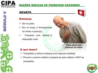 CIPACIPAEditora Gráficos Burti Ltda.Editora Gráficos Burti Ltda.
Unida ItaquaquecetubaUnida Itaquaquecetuba
GESTÃOGESTÃO
2012/20132012/2013
INFARTOINFARTO
Sintomas
 Dor no peito;
 Dor no braço e formigamento
no ombro e pescoço;
 Fraqueza, suor, náusea e
respiração curta.
O que fazer?
 Tranqüilize a vítima e coloque-a em repouso imediato;
 Procure o socorro médico e prepara-se para realizar o RCP se
necessário.
Fique atento aos
sintomas do infarto
NOÇÕES BÁSICAS DE PRIMEIROS SOCORROSMÓDULOVMÓDULOV
 