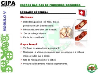 CIPACIPAEditora Gráficos Burti Ltda.Editora Gráficos Burti Ltda.
Unida ItaquaquecetubaUnida Itaquaquecetuba
GESTÃOGESTÃO
2012/20132012/2013
DERRAME CEREBRALDERRAME CEREBRAL
Sintomas
 Debilidade/paralisia na face, braço,
perna ou em um lado do corpo;
 Dificuldade para falar, ver e andar;
 Dor de cabeça intensa;
 Perda de consciência.
O que fazer?
 Verifique as vias aéreas e respiração;
 Mantenha a vítima em repouso com os ombros e a cabeça
mais elevados que o corpo;
 Não dê nada para comer e beber;
 Procure o atendimento médico urgentemente.
NOÇÕES BÁSICAS DE PRIMEIROS SOCORROSMÓDULOVMÓDULOV
 