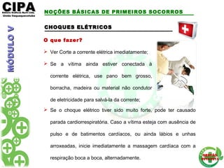 CIPACIPAEditora Gráficos Burti Ltda.Editora Gráficos Burti Ltda.
Unida ItaquaquecetubaUnida Itaquaquecetuba
GESTÃOGESTÃO
2012/20132012/2013
CHOQUES ELÉTRICOSCHOQUES ELÉTRICOS
O que fazer?
 Ver Corte a corrente elétrica imediatamente;
 Se a vítima ainda estiver conectada à
corrente elétrica, use pano bem grosso,
borracha, madeira ou material não condutor
de eletricidade para salvá-la da corrente;
 Se o choque elétrico tiver sido muito forte, pode ter causado
parada cardiorrespiratória. Caso a vítima esteja com ausência de
pulso e de batimentos cardíacos, ou ainda lábios e unhas
arroxeadas, inicie imediatamente a massagem cardíaca com a
respiração boca a boca, alternadamente.
NOÇÕES BÁSICAS DE PRIMEIROS SOCORROSMÓDULOVMÓDULOV
 