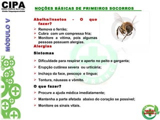 CIPACIPAEditora Gráficos Burti Ltda.Editora Gráficos Burti Ltda.
Unida ItaquaquecetubaUnida Itaquaquecetuba
GESTÃOGESTÃO
2012/20132012/2013
Abelha/Insetos - O que
fazer?
 Remova o ferrão;
 Cubra com um compressa fria;
 Monitore a vítima, pois algumas
pessoas possuem alergias.
Alergias
Sintomas
 Dificuldade para respirar e aperto no peito e garganta;
 Erupção cutânea severa ou urticária;
 Inchaço da face, pescoço e língua;
 Tontura, náuseas e vômito.
O que fazer?
 Procure a ajuda médica imediatamente;
 Mantenha a parte afetada abaixo do coração se possível;
 Monitore os sinais vitais.
NOÇÕES BÁSICAS DE PRIMEIROS SOCORROSMÓDULOVMÓDULOV
 