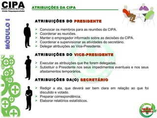 CIPACIPAEditora Gráficos Burti Ltda.Editora Gráficos Burti Ltda.
Unida ItaquaquecetubaUnida Itaquaquecetuba
GESTÃOGESTÃO
2012/20132012/2013
ATRIBUIÇÕES DA CIPA
ATRIBUIÇÕES DOATRIBUIÇÕES DO PRESIDENTEPRESIDENTE
 Convocar os membros para as reuniões da CIPA.
 Coordenar as reuniões.
 Manter o empregador informado sobre as decisões da CIPA.
 Coordenar e supervisionar as atividades do secretário.
 Delegar atribuições ao Vice-Presidente.
ATRIBUIÇÕES DOATRIBUIÇÕES DO VICE-PRESIDENTEVICE-PRESIDENTE
 Executar as atribuições que lhe forem delegadas.
 Substituir o Presidente nos seus impedimentos eventuais e nos seus
afastamentos temporários.
ATRIBUIÇÕES DA(O)ATRIBUIÇÕES DA(O) SECRETÁRIOSECRETÁRIO
 Redigir a ata, que deverá ser bem clara em relação ao que foi
discutido e votado.
 Preparar correspondência.
 Elaborar relatórios estatísticos.
MÓDULOIMÓDULOI
 