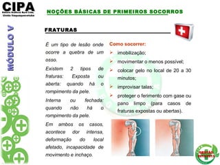 CIPACIPAEditora Gráficos Burti Ltda.Editora Gráficos Burti Ltda.
Unida ItaquaquecetubaUnida Itaquaquecetuba
GESTÃOGESTÃO
2012/20132012/2013
FRATURAS
É um tipo de lesão onde
ocorre a quebra de um
osso.
Existem 2 tipos de
fraturas: Exposta ou
aberta: quando há o
rompimento da pele.
Interna ou fechada:
quando não há o
rompimento da pele.
Em ambos os casos,
acontece dor intensa,
deformação do local
afetado, incapacidade de
movimento e inchaço.
Como socorrer:
 imobilização;
 movimentar o menos possível;
 colocar gelo no local de 20 a 30
minutos;
 improvisar talas;
 proteger o ferimento com gase ou
pano limpo (para casos de
fraturas expostas ou abertas).
NOÇÕES BÁSICAS DE PRIMEIROS SOCORROSMÓDULOVMÓDULOV
 