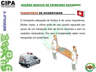 CIPACIPAEditora Gráficos Burti Ltda.Editora Gráficos Burti Ltda.
Unida ItaquaquecetubaUnida Itaquaquecetuba
GESTÃOGESTÃO
2012/20132012/2013
TRANSPORTE DE ACIDENTADOS
O transporte adequado de feridos é de suma importância.
Muitas vezes, a vítima pode ter seu quadro agravado por
causa de um transporte feito de forma incorreta e sem os
cuidados necessários. Por isso é fundamental saber como
transportar um acidentado.
NOÇÕES BÁSICAS DE PRIMEIROS SOCORROSMÓDULOVMÓDULOV
 