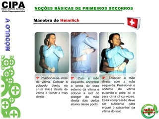 CIPACIPAEditora Gráficos Burti Ltda.Editora Gráficos Burti Ltda.
Unida ItaquaquecetubaUnida Itaquaquecetuba
GESTÃOGESTÃO
2012/20132012/2013
NOÇÕES BÁSICAS DE PRIMEIROS SOCORROS
Manobra de Heimlich
1º Posicionar-se atrás
da vítima. Colocar o
cotovelo direito na
crista ilíaca direita da
vítima e fechar a mão
direita
2º Com a mão
esquerda, encontrar
a ponta do osso
esterno da vítima e
colocar a raiz do
polegar da mão
direita dois dedos
abaixo desse ponto.
.
3º Envolver a mão
direita com a mão
esquerda. Pressionar o
abdome da vítima
puxando-o para si e
para cima cinco vezes.
Essa compressão deve
ser suficiente para
erguer o calcanhar da
vítima do solo.
MÓDULOVMÓDULOV
 