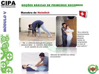 CIPACIPAEditora Gráficos Burti Ltda.Editora Gráficos Burti Ltda.
Unida ItaquaquecetubaUnida Itaquaquecetuba
GESTÃOGESTÃO
2012/20132012/2013
NOÇÕES BÁSICAS DE PRIMEIROS SOCORROS
Manobra de Heimlich
“Se a vítima da obstrução for a própria
pessoa a fazer a manobra, deve utilizar-
se do espaldar de uma cadeira. “
“Se a vítima for
excessivamente
obesa ou
gestante,
realizar as
compressões
no meio do
osso esterno.”
“Manobra de Heimlich em vítimas
inconscientes.”
MÓDULOVMÓDULOV
 