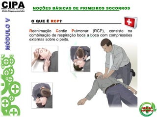 CIPACIPAEditora Gráficos Burti Ltda.Editora Gráficos Burti Ltda.
Unida ItaquaquecetubaUnida Itaquaquecetuba
GESTÃOGESTÃO
2012/20132012/2013
O QUE É RCP?
Reanimação Cardio Pulmonar (RCP), consiste na
combinação de respiração boca a boca com compressões
externas sobre o peito.
NOÇÕES BÁSICAS DE PRIMEIROS SOCORROSMÓDULOVMÓDULOV
 