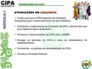 CIPACIPAEditora Gráficos Burti Ltda.Editora Gráficos Burti Ltda.
Unida ItaquaquecetubaUnida Itaquaquecetuba
GESTÃOGESTÃO
2012/20132012/2013
ATRIBUIÇÕES EMATRIBUIÇÕES EM CONJUNTOCONJUNTO
 Cuidar para que a CIPA disponha de condições
necessárias para o desenvolvimento de seus trabalhos;
 Coordenar e supervisionar as atividades da CIPA, zelando para que
seus objetivos sejam alcançados;.
 Promover o relacionamento da CIPA com o SESMT;
 Divulgar as decisões da CIPA a todos os trabalhadores do
estabelecimento;
 Encaminhar os pedidos de reconsideração da CIPA;
 Constituir Comissão Eleitoral.
MÓDULOIMÓDULOI ATRIBUIÇÕES DA CIPA
 