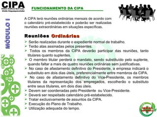 CIPACIPAEditora Gráficos Burti Ltda.Editora Gráficos Burti Ltda.
Unida ItaquaquecetubaUnida Itaquaquecetuba
GESTÃOGESTÃO
2012/20132012/2013
ReuniõesReuniões OrdináriasOrdinárias
 Serão realizadas durante o expediente normal de trabalho.
 Terão atas assinadas pelos presentes.
 Todos os membros da CIPA deverão participar das reuniões, tanto
titulares quanto suplentes.
 O membro titular perderá o mandato, sendo substituído pelo suplente,
quando faltar a mais de quatro reuniões ordinárias sem justificativas.
 No caso de afastamento definitivo do Presidente, a empresa indicará o
substituto em dois dias úteis, preferencialmente entre membros da CIPA.
 No caso de afastamento definitivo do Vice-Presidente, os membros
titulares da representação dos empregados, escolherão o substituto
entre seus titulares, em dois dias úteis.
 Devem ser coordenadas pelo Presidente ou Vice-Presidente.
 Deverá ser respeitado calendário pré-estabelecido.
 Tratar exclusivamente de assuntos da CIPA.
 Execução do Plano de Trabalho.
 Utilização adequada do tempo.
FUNCIONAMENTO DA CIPA
A CIPA terá reuniões ordinárias mensais de acordo com
o calendário pré-estabelecido e poderão ser realizadas
reuniões extraordinárias em situações específicas.
MÓDULOIMÓDULOI
 