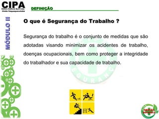 CIPACIPAEditora Gráficos Burti Ltda.Editora Gráficos Burti Ltda.
Unida ItaquaquecetubaUnida Itaquaquecetuba
GESTÃOGESTÃO
2012/20132012/2013
DEFINIÇÃODEFINIÇÃO
O que é Segurança do Trabalho ?O que é Segurança do Trabalho ?
Segurança do trabalho é o conjunto de medidas que são
adotadas visando minimizar os acidentes de trabalho,
doenças ocupacionais, bem como proteger a integridade
do trabalhador e sua capacidade de trabalho.
MÓDULOIIMÓDULOII
 
