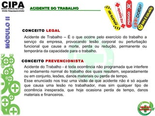 CIPACIPAEditora Gráficos Burti Ltda.Editora Gráficos Burti Ltda.
Unida ItaquaquecetubaUnida Itaquaquecetuba
GESTÃOGESTÃO
2012/20132012/2013
ACIDENTE DO TRABALHOACIDENTE DO TRABALHO
Acidente do Trabalho - é toda ocorrência não programada que interfere
no andamento normal do trabalho dos quais resultem, separadamente
ou em conjunto, lesões, danos materiais ou perda de tempo.
Esse enunciado nos traz uma visão de que acidente não é só aquele
que causa uma lesão no trabalhador, mas sim qualquer tipo de
ocorrência inesperada, que hoje ocasiona perda de tempo, danos
materiais e financeiros.
CONCEITO LEGAL
Acidente de Trabalho – É o que ocorre pelo exercício do trabalho a
serviço da empresa, provocando lesão corporal ou perturbação
funcional que cause a morte, perda ou redução, permanente ou
temporária da capacidade para o trabalho.
CONCEITO PREVENCIONISTA
MÓDULOIIMÓDULOII
 
