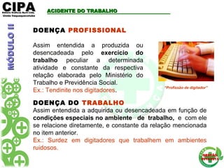 CIPACIPAEditora Gráficos Burti Ltda.Editora Gráficos Burti Ltda.
Unida ItaquaquecetubaUnida Itaquaquecetuba
GESTÃOGESTÃO
2012/20132012/2013
DOENÇA DO TRABALHO
Assim entendida a adquirida ou desencadeada em função de
condições especiais no ambiente de trabalho, e com ele
se relacione diretamente, e constante da relação mencionada
no item anterior.
Ex.: Surdez em digitadores que trabalhem em ambientes
ruidosos.
ACIDENTE DO TRABALHOACIDENTE DO TRABALHO
DOENÇA PROFISSIONAL
Assim entendida a produzida ou
desencadeada pelo exercício do
trabalho peculiar a determinada
atividade e constante da respectiva
relação elaborada pelo Ministério do
Trabalho e Previdência Social.
Ex.: Tendinite nos digitadores.
“Profissão de digitador”
MÓDULOIIMÓDULOII
 