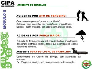 CIPACIPAEditora Gráficos Burti Ltda.Editora Gráficos Burti Ltda.
Unida ItaquaquecetubaUnida Itaquaquecetuba
GESTÃOGESTÃO
2012/20132012/2013
ACIDENTE DO TRABALHOACIDENTE DO TRABALHO
ACIDENTE POR ATO DE TERCEIRO:
Quando outra pessoa “provoca o acidente”.
Culposo - sem intenção, por negligência, imprudência.
Doloso – Com intenção, por sabotagem, ofensa física.
ACIDENTE FORA DO LOCAL DE TRABALHO:
Cumprimento de Ordem de Serviço, sob autoridade da
empresa.
Ex.: Viagens a serviço, sob qualquer meio de locomoção.
MÓDULOIIMÓDULOII
ACIDENTE POR FORÇA MAIOR:
Oriunda de fenômenos da natureza,incêndios, inundações,
descargas elétricas (raios), desde que ocorridas no local e
horário de trabalho.
 
