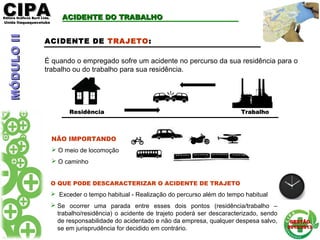 CIPACIPAEditora Gráficos Burti Ltda.Editora Gráficos Burti Ltda.
Unida ItaquaquecetubaUnida Itaquaquecetuba
GESTÃOGESTÃO
2012/20132012/2013
ResidênciaResidência TrabalhoTrabalho
ACIDENTE DO TRABALHOACIDENTE DO TRABALHO
ACIDENTE DE TRAJETO:
É quando o empregado sofre um acidente no percurso da sua residência para o
trabalho ou do trabalho para sua residência.
O QUE PODE DESCARACTERIZAR O ACIDENTE DE TRAJETO
 Exceder o tempo habitual - Realização do percurso além do tempo habitual
 Se ocorrer uma parada entre esses dois pontos (residência/trabalho –
trabalho/residência) o acidente de trajeto poderá ser descaracterizado, sendo
de responsabilidade do acidentado e não da empresa, qualquer despesa salvo,
se em jurisprudência for decidido em contrário.
NÃO IMPORTANDO
 O meio de locomoção
 O caminho
MÓDULOIIMÓDULOII
 