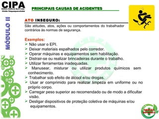 CIPACIPAEditora Gráficos Burti Ltda.Editora Gráficos Burti Ltda.
Unida ItaquaquecetubaUnida Itaquaquecetuba
GESTÃOGESTÃO
2012/20132012/2013
ATO INSEGURO:
São atitudes, atos, ações ou comportamentos do trabalhador
contrários às normas de segurança.
Exemplos:
 Não usar o EPI.
 Deixar materiais espalhados pelo corredor.
 Operar máquinas e equipamentos sem habilitação.
 Distrair-se ou realizar brincadeiras durante o trabalho.
 Utilizar ferramentas inadequadas.
 Manusear, misturar ou utilizar produtos químicos sem
conhecimento.
 Trabalhar sob efeito de álcool e/ou drogas.
 Usar ar comprimido para realizar limpeza em uniforme ou no
próprio corpo.
 Carregar peso superior ao recomendado ou de modo a dificultar
visão.
 Desligar dispositivos de proteção coletiva de máquinas e/ou
equipamentos.
PRINCIPAIS CAUSAS DE ACIDENTESPRINCIPAIS CAUSAS DE ACIDENTESMÓDULOIIMÓDULOII
 
