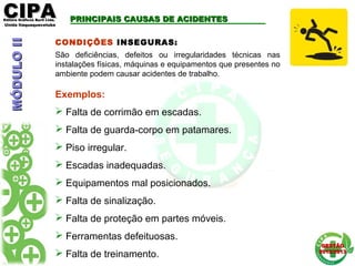 CIPACIPAEditora Gráficos Burti Ltda.Editora Gráficos Burti Ltda.
Unida ItaquaquecetubaUnida Itaquaquecetuba
GESTÃOGESTÃO
2012/20132012/2013
CONDIÇÕES INSEGURAS:
São deficiências, defeitos ou irregularidades técnicas nas
instalações físicas, máquinas e equipamentos que presentes no
ambiente podem causar acidentes de trabalho.
Exemplos:
 Falta de corrimão em escadas.
 Falta de guarda-corpo em patamares.
 Piso irregular.
 Escadas inadequadas.
 Equipamentos mal posicionados.
 Falta de sinalização.
 Falta de proteção em partes móveis.
 Ferramentas defeituosas.
 Falta de treinamento.
PRINCIPAIS CAUSAS DE ACIDENTESPRINCIPAIS CAUSAS DE ACIDENTESMÓDULOIIMÓDULOII
 