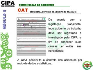 CIPACIPAEditora Gráficos Burti Ltda.Editora Gráficos Burti Ltda.
Unida ItaquaquecetubaUnida Itaquaquecetuba
GESTÃOGESTÃO
2012/20132012/2013
COMUNICAÇÃO DE ACIDENTESCOMUNICAÇÃO DE ACIDENTES
CAT
De acordo com a
legislação trabalhista,
todo acidente do trabalho
deve ser registrado e
investigado pela CIPA, a
fim de conhecer suas
causas e evitar sua
reincidência.
- COMUNICAÇÃO INTERNA DE ACIDENTE DO TRABALHO
A CIAT possibilita o controle dos acidentes por
meio de dados estatísticos.
MÓDULOIIMÓDULOII
 