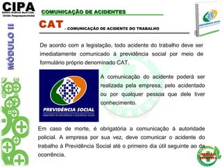 CIPACIPAEditora Gráficos Burti Ltda.Editora Gráficos Burti Ltda.
Unida ItaquaquecetubaUnida Itaquaquecetuba
GESTÃOGESTÃO
2012/20132012/2013
COMUNICAÇÃO DE ACIDENTESCOMUNICAÇÃO DE ACIDENTES
CAT
De acordo com a legislação, todo acidente do trabalho deve ser
imediatamente comunicado à previdência social por meio de
formulário próprio denominado CAT.
- COMUNICAÇÃO DE ACIDENTE DO TRABALHO
Em caso de morte, é obrigatória a comunicação à autoridade
policial. A empresa por sua vez, deve comunicar o acidente do
trabalho à Previdência Social até o primeiro dia útil seguinte ao da
ocorrência.
A comunicação do acidente poderá ser
realizada pela empresa, pelo acidentado
ou por qualquer pessoa que dele tiver
conhecimento.
MÓDULOIIMÓDULOII
 