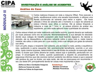 CIPACIPAEditora Gráficos Burti Ltda.Editora Gráficos Burti Ltda.
Unida ItaquaquecetubaUnida Itaquaquecetuba
GESTÃOGESTÃO
2012/20132012/2013
MÓDULOIIMÓDULOII
. Defina os Atos e Condições Inseguras
. Defina as Causas da Lesão
. Defina as Falhas da Supervisão
Estabeleça:
. Medidas Corretivas
. Medidas Preventivas
Carlos realizava limpeza em toda a máquina Offset. Para executar a
tarefa, equilibrava-se sobre uma escada improvisada, e utilizava uma
flanela encharcada de solvente para retirar a sujeira . Ele havia
utilizado 2 litros de solvente até o momento e o vapor de solvente já
estava irritando seus olhos e narinas. Ele já estava limpando a
máquina a mais de 1 hora, e já estava próximo de acabar seu
expediente, por esta razão aplicava maior quantidade de solvente.
INVESTIGAÇÃO E ANÁLISE DE ACIDENTESINVESTIGAÇÃO E ANÁLISE DE ACIDENTES
Análise de Caso
Carlos estava irritado por estar realizando esta tarefa sozinho, quando deveria ser realizada
por duas pessoas como era de costume. Momentaneamente, a sua atenção foi desviada
devido seus colegas de trabalho passarem pelo local fazendo algazarra. Ao desviar a
atenção, ele se desequilibrou e derrubou solvente sobre o corpo todo e, neste mesmo
instante, ele voltou o rosto para ver o que ocorria, vindo a ser atingido por gotas de solvente
nos olhos.
Com um grito, largou o recipiente com solvente, pôs as mãos no rosto, perdeu o equilíbrio e
caiu, quebrando a perna esquerda. Um acontecimento semelhante, ocorrido a um ano
atrás, nesta mesma empresa, determinava o uso de óculos de proteção na execução desta
tarefa. O óculos que Carlos deveria ter usado, estava sujo e quebrado, pendurado em um
prego. O encarregado de Carlos, quando questionado a respeito do procedimento de
segurança informou que não ocorrera nenhum acidente nos últimos meses e que o pessoal
não gostava de usar os óculos, por esta razão, ele não se preocupava em recomendar o
seu uso deste EPI, principalmente devido ter coisas mais importantes a fazer.
 