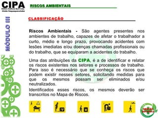 CIPACIPAEditora Gráficos Burti Ltda.Editora Gráficos Burti Ltda.
Unida ItaquaquecetubaUnida Itaquaquecetuba
GESTÃOGESTÃO
2012/20132012/2013
RISCOS AMBIENTAISRISCOS AMBIENTAIS
CLASSIFICAÇÃO
Riscos Ambientais - São agentes presentes nos
ambientes de trabalho, capazes de afetar o trabalhador a
curto, médio e longo prazo, provocando acidentes com
lesões imediatas e/ou doenças chamadas profissionais ou
do trabalho, que se equiparam a acidentes do trabalho.
Uma das atribuições da CIPA, é a de identificar e relatar
os riscos existentes nos setores e processos de trabalho.
Para isso é necessário que se conheça os riscos que
podem existir nesses setores, solicitando medidas para
que os mesmos possam ser eliminados e/ou
neutralizados.
Identificados esses riscos, os mesmos deverão ser
transcritos no Mapa de Riscos.
MÓDULOIIIMÓDULOIII
 