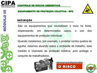 CIPACIPAEditora Gráficos Burti Ltda.Editora Gráficos Burti Ltda.
Unida ItaquaquecetubaUnida Itaquaquecetuba
GESTÃOGESTÃO
2012/20132012/2013
EQUIPAMENTO DE PROTEÇÃO COLETIVA - EPCEQUIPAMENTO DE PROTEÇÃO COLETIVA - EPC
DEFINIÇÃO
São os equipamentos que neutralizam o risco na fonte,
dispensando, em determinados casos, o uso dos
equipamentos de proteção individual.
Quando instalamos, por exemplo, o protetor contra quebra de
agulha, estamos atuando sobre o ambiente de trabalho, esta
medida é chamada de proteção coletiva, pois protege o
conjunto de trabalhadores.
elimina/neutraliza/sinaliza
O RISCOO RISCO
MÓDULOIIIMÓDULOIII CONTROLE DE RISCOS AMBIENTAISCONTROLE DE RISCOS AMBIENTAIS
 