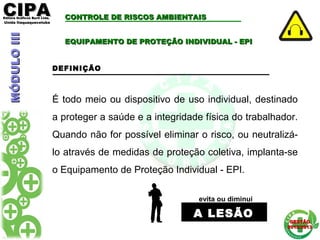 CIPACIPAEditora Gráficos Burti Ltda.Editora Gráficos Burti Ltda.
Unida ItaquaquecetubaUnida Itaquaquecetuba
GESTÃOGESTÃO
2012/20132012/2013
É todo meio ou dispositivo de uso individual, destinado
a proteger a saúde e a integridade física do trabalhador.
Quando não for possível eliminar o risco, ou neutralizá-
lo através de medidas de proteção coletiva, implanta-se
o Equipamento de Proteção Individual - EPI.
EQUIPAMENTO DE PROTEÇÃO INDIVIDUAL - EPIEQUIPAMENTO DE PROTEÇÃO INDIVIDUAL - EPI
DEFINIÇÃO
evita ou diminui
A LESÃOA LESÃO
CONTROLE DE RISCOS AMBIENTAISCONTROLE DE RISCOS AMBIENTAISMÓDULOIIIMÓDULOIII
 