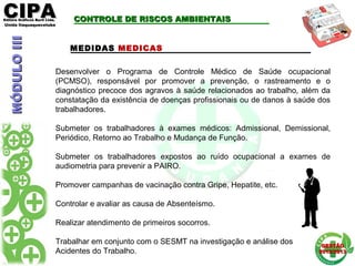 CIPACIPAEditora Gráficos Burti Ltda.Editora Gráficos Burti Ltda.
Unida ItaquaquecetubaUnida Itaquaquecetuba
GESTÃOGESTÃO
2012/20132012/2013
Desenvolver o Programa de Controle Médico de Saúde ocupacional
(PCMSO), responsável por promover a prevenção, o rastreamento e o
diagnóstico precoce dos agravos à saúde relacionados ao trabalho, além da
constatação da existência de doenças profissionais ou de danos à saúde dos
trabalhadores.
Submeter os trabalhadores à exames médicos: Admissional, Demissional,
Periódico, Retorno ao Trabalho e Mudança de Função.
Submeter os trabalhadores expostos ao ruído ocupacional a exames de
audiometria para prevenir a PAIRO.
Promover campanhas de vacinação contra Gripe, Hepatite, etc.
Controlar e avaliar as causa de Absenteísmo.
Realizar atendimento de primeiros socorros.
Trabalhar em conjunto com o SESMT na investigação e análise dos
Acidentes do Trabalho.
CONTROLE DE RISCOS AMBIENTAISCONTROLE DE RISCOS AMBIENTAIS
MEDIDAS MEDICAS
MÓDULOIIIMÓDULOIII
 