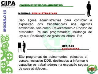 CIPACIPAEditora Gráficos Burti Ltda.Editora Gráficos Burti Ltda.
Unida ItaquaquecetubaUnida Itaquaquecetuba
GESTÃOGESTÃO
2012/20132012/2013
CONTROLE DE RISCOS AMBIENTAISCONTROLE DE RISCOS AMBIENTAIS
MEDIDAS ADMINISTRATIVAS
MEDIDAS
EDUCATIVAS
São programas de treinamentos, palestras e
cursos, inclusive DDS, destinados a informar e
capacitar os trabalhadores na execução segura
de suas atividades,.
São ações administrativas para controlar a
exposição dos trabalhadores aos agentes
ambientais, tais como: Revezamento e Rodízio de
atividades; Pausas programadas; Mudança de
lay-out; Realização de ginástica laboral; Etc.
MÓDULOIIIMÓDULOIII
 