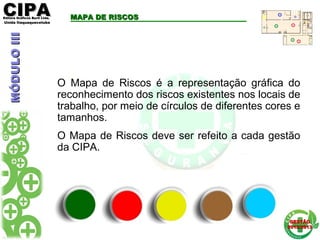CIPACIPAEditora Gráficos Burti Ltda.Editora Gráficos Burti Ltda.
Unida ItaquaquecetubaUnida Itaquaquecetuba
GESTÃOGESTÃO
2012/20132012/2013
O Mapa de Riscos é a representação gráfica do
reconhecimento dos riscos existentes nos locais de
trabalho, por meio de círculos de diferentes cores e
tamanhos.
O Mapa de Riscos deve ser refeito a cada gestão
da CIPA.
MAPA DE RISCOSMAPA DE RISCOSMÓDULOIIIMÓDULOIII
 