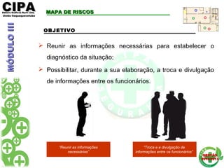 CIPACIPAEditora Gráficos Burti Ltda.Editora Gráficos Burti Ltda.
Unida ItaquaquecetubaUnida Itaquaquecetuba
GESTÃOGESTÃO
2012/20132012/2013
MAPA DE RISCOSMAPA DE RISCOS
 Reunir as informações necessárias para estabelecer o
diagnóstico da situação;
 Possibilitar, durante a sua elaboração, a troca e divulgação
de informações entre os funcionários.
OBJETIVO
MÓDULOIIIMÓDULOIII
“Reunir as informações
necessárias”
“Troca e e divulgação de
informações entre os funcionários”
 