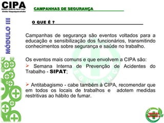 CIPACIPAEditora Gráficos Burti Ltda.Editora Gráficos Burti Ltda.
Unida ItaquaquecetubaUnida Itaquaquecetuba
GESTÃOGESTÃO
2012/20132012/2013
CAMPANHAS DE SEGURANÇACAMPANHAS DE SEGURANÇA
O QUE É ?
Campanhas de segurança são eventos voltados para a
educação e sensibilização dos funcionários, transmitindo
conhecimentos sobre segurança e saúde no trabalho.
Os eventos mais comuns e que envolvem a CIPA são:
 Semana Interna de Prevenção de Acidentes do
Trabalho - SIPAT;
 Antitabagismo - cabe também à CIPA, recomendar que
em todos os locais de trabalhos e adotem medidas
restritivas ao hábito de fumar.
MÓDULOIIIMÓDULOIII
 