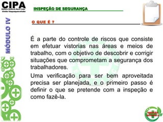 CIPACIPAEditora Gráficos Burti Ltda.Editora Gráficos Burti Ltda.
Unida ItaquaquecetubaUnida Itaquaquecetuba
GESTÃOGESTÃO
2012/20132012/2013
INSPEÇÃO DE SEGURANÇAINSPEÇÃO DE SEGURANÇA
O QUE É ?
É a parte do controle de riscos que consiste
em efetuar vistorias nas áreas e meios de
trabalho, com o objetivo de descobrir e corrigir
situações que comprometam a segurança dos
trabalhadores.
Uma verificação para ser bem aproveitada
precisa ser planejada, e o primeiro passo é
definir o que se pretende com a inspeção e
como fazê-la.
MÓDULOIVMÓDULOIV
 